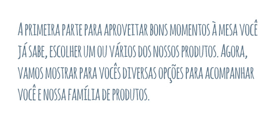 A primeira parte para aproveitar bons momentos à mesa você já sabe, escolher um ou vários dos nossos produtos. Agora, vamos mostrar para vocês diversas opções para acompanhar você e nossos sucos e chás.